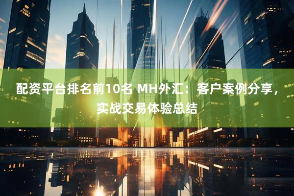 配资平台排名前10名 MH外汇：客户案例分享，实战交易体验总结