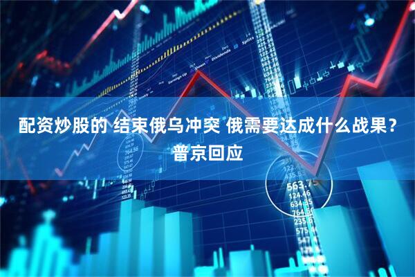 配资炒股的 结束俄乌冲突 俄需要达成什么战果？普京回应