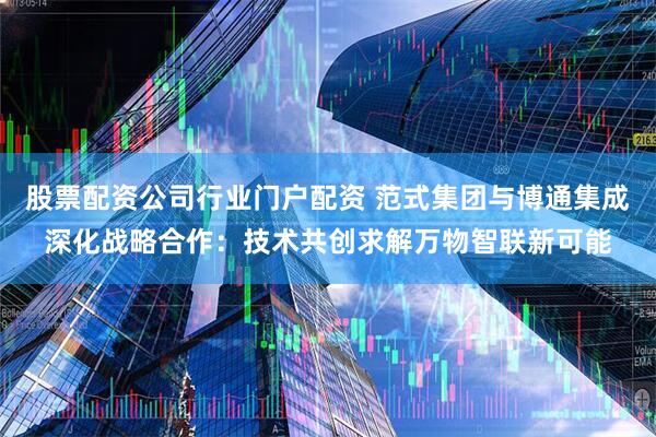 股票配资公司行业门户配资 范式集团与博通集成深化战略合作：技术共创求解万物智联新可能