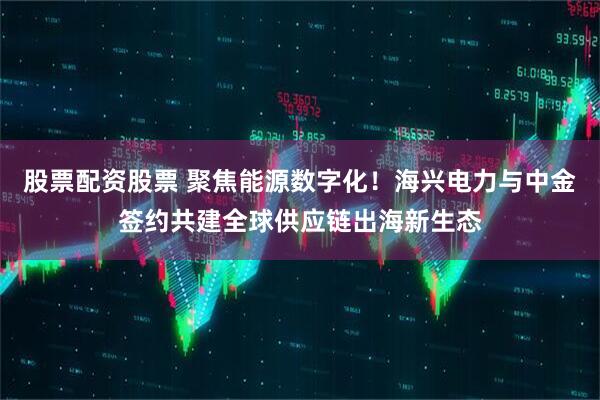 股票配资股票 聚焦能源数字化！海兴电力与中金签约共建全球供应链出海新生态
