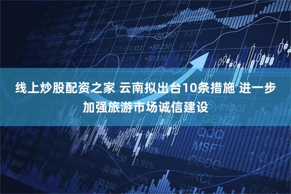 线上炒股配资之家 云南拟出台10条措施 进一步加强旅游市场诚信建设