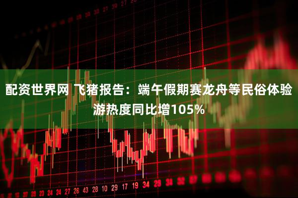 配资世界网 飞猪报告：端午假期赛龙舟等民俗体验游热度同比增105%