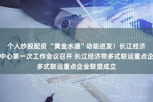 个人炒股配资 “黄金水道”动能迸发！长江经济带多式联运中心第一次工作会议召开 长江经济带多式联运重点企业联盟成立