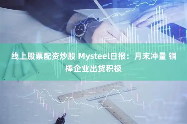 线上股票配资炒股 Mysteel日报：月末冲量 铜棒企业出货积极