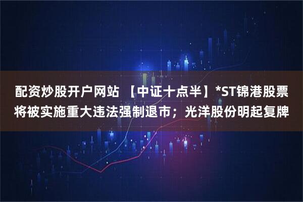 配资炒股开户网站 【中证十点半】*ST锦港股票将被实施重大违法强制退市；光洋股份明起复牌