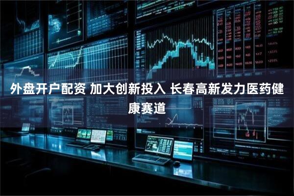 外盘开户配资 加大创新投入 长春高新发力医药健康赛道