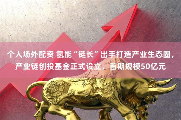 个人场外配资 氢能“链长”出手打造产业生态圈，产业链创投基金正式设立，首期规模50亿元