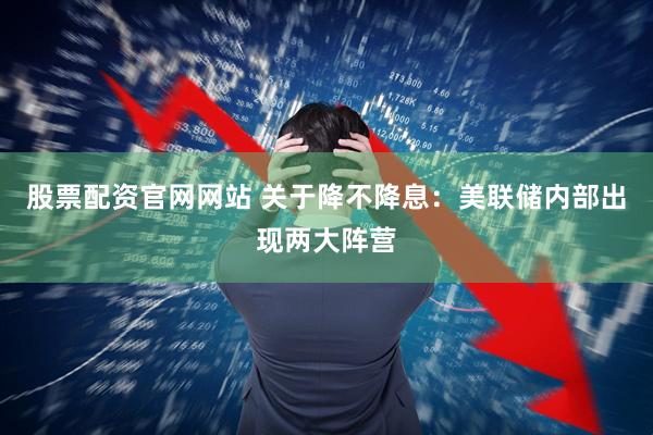 股票配资官网网站 关于降不降息：美联储内部出现两大阵营