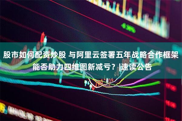 股市如何配资炒股 与阿里云签署五年战略合作框架 能否助力四维图新减亏？|速读公告