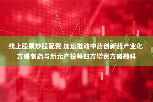 线上股票炒股配资 加速推动中药创新药产业化 方盛制药与新元产投等四方增资方盛融科