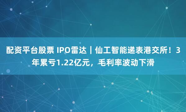 配资平台股票 IPO雷达｜仙工智能递表港交所！3年累亏1.22亿元，毛利率波动下滑