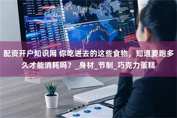 配资开户知识网 你吃进去的这些食物，知道要跑多久才能消耗吗？_身材_节制_巧克力蛋糕