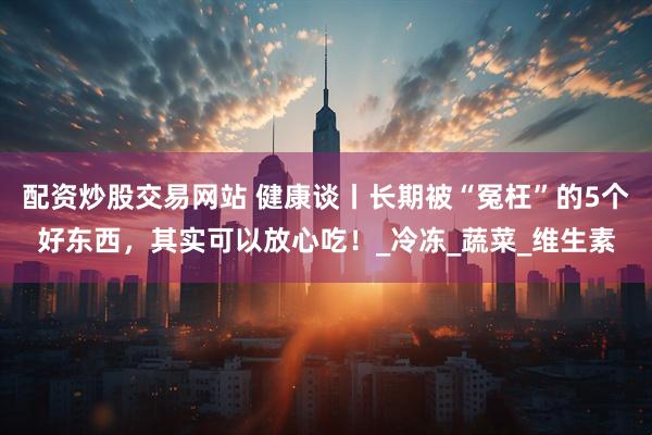 配资炒股交易网站 健康谈丨长期被“冤枉”的5个好东西，其实可以放心吃！_冷冻_蔬菜_维生素