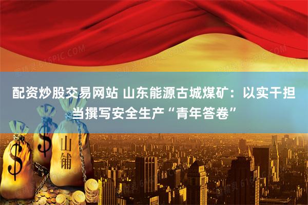 配资炒股交易网站 山东能源古城煤矿:以实干担当撰写安全生产“青年答卷”