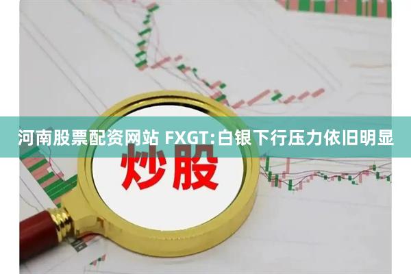 河南股票配资网站 FXGT:白银下行压力依旧明显