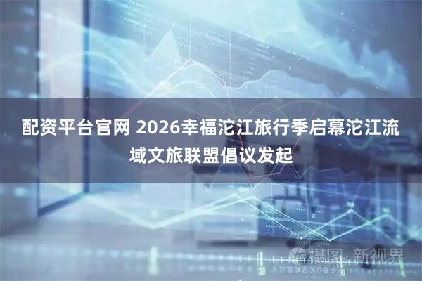 配资平台官网 2026幸福沱江旅行季启幕沱江流域文旅联盟倡议发起