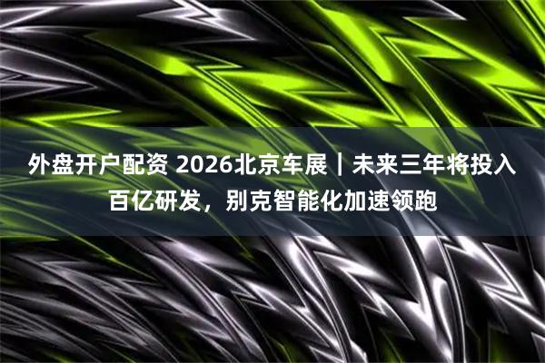 外盘开户配资 2026北京车展|未来三年将投入百亿研发,别克智能化加速领跑