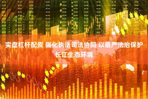 实盘杠杆配资 强化执法司法协同 以最严法治保护长江生态环境