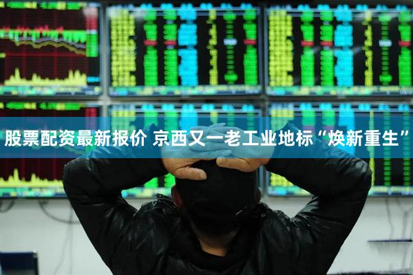 股票配资最新报价 京西又一老工业地标“焕新重生”