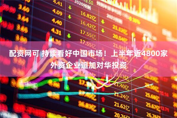 配资网可 持续看好中国市场！上半年近4800家外资企业追加对华投资