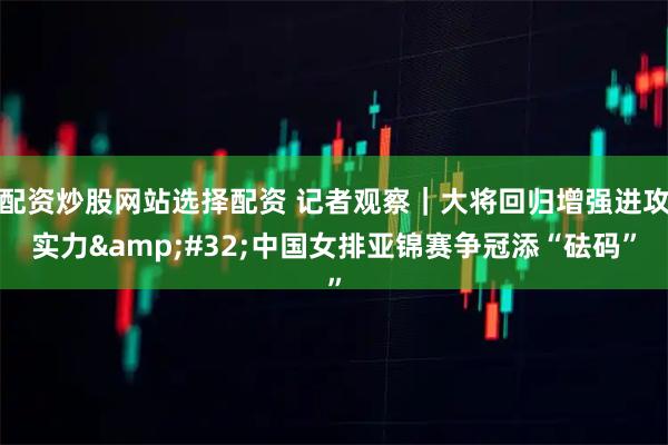 配资炒股网站选择配资 记者观察｜大将回归增强进攻实力 中国女排亚锦赛争冠添“砝码”