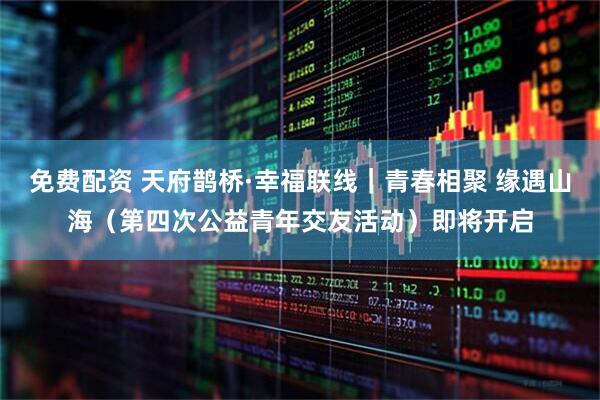 免费配资 天府鹊桥·幸福联线｜青春相聚 缘遇山海（第四次公益青年交友活动）即将开启