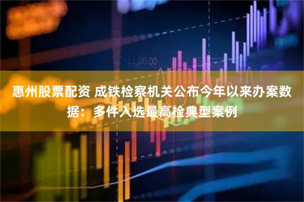 惠州股票配资 成铁检察机关公布今年以来办案数据：多件入选最高检典型案例